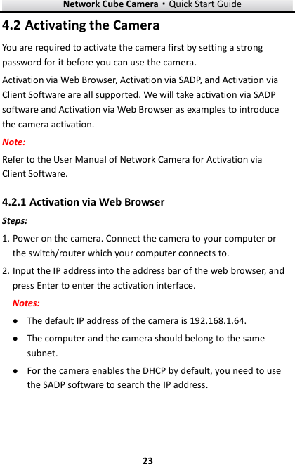Network Cube Camera&middot;Quick Start Guide  23 23  Activating the Camera 4.2You are required to activate the camera first by setting a strong password for it before you can use the camera. Activation via Web Browser, Activation via SADP, and Activation via Client Software are all supported. We will take activation via SADP software and Activation via Web Browser as examples to introduce the camera activation.   Note:   Refer to the User Manual of Network Camera for Activation via Client Software.    Activation via Web Browser 4.2.1Steps: 1. Power on the camera. Connect the camera to your computer or the switch/router which your computer connects to. 2. Input the IP address into the address bar of the web browser, and press Enter to enter the activation interface. Notes:  The default IP address of the camera is 192.168.1.64.    The computer and the camera should belong to the same subnet.    For the camera enables the DHCP by default, you need to use the SADP software to search the IP address. 