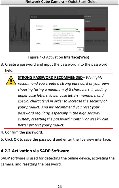 Network Cube Camera&middot;Quick Start Guide  24 24   Activation Interface(Web) Figure 4-33. Create a password and input the password into the password field. STRONG PASSWORD RECOMMENDED&ndash; We highly recommend you create a strong password of your own choosing (using a minimum of 8 characters, including upper case letters, lower case letters, numbers, and special characters) in order to increase the security of your product. And we recommend you reset your password regularly, especially in the high security system, resetting the password monthly or weekly can better protect your product.   4. Confirm the password. 5. Click OK to save the password and enter the live view interface.  Activation via SADP Software 4.2.2SADP software is used for detecting the online device, activating the camera, and resetting the password.   