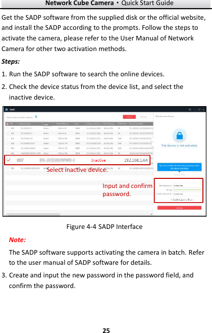 Network Cube Camera&middot;Quick Start Guide  25 25 Get the SADP software from the supplied disk or the official website, and install the SADP according to the prompts. Follow the steps to activate the camera, please refer to the User Manual of Network Camera for other two activation methods. Steps: 1. Run the SADP software to search the online devices. 2. Check the device status from the device list, and select the inactive device. Select inactive device.Input and confirm password.  SADP Interface Figure 4-4Note: The SADP software supports activating the camera in batch. Refer to the user manual of SADP software for details. 3. Create and input the new password in the password field, and confirm the password.    