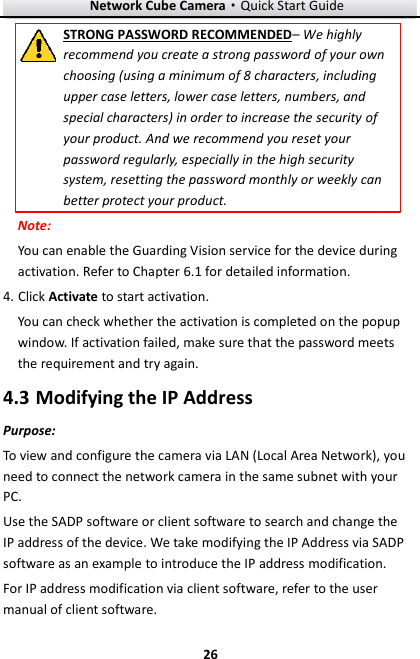 Network Cube Camera&middot;Quick Start Guide  26 26 STRONG PASSWORD RECOMMENDED&ndash; We highly recommend you create a strong password of your own choosing (using a minimum of 8 characters, including upper case letters, lower case letters, numbers, and special characters) in order to increase the security of your product. And we recommend you reset your password regularly, especially in the high security system, resetting the password monthly or weekly can better protect your product. Note: You can enable the Guarding Vision service for the device during activation. Refer to Chapter 6.1 for detailed information. 4. Click Activate to start activation. You can check whether the activation is completed on the popup window. If activation failed, make sure that the password meets the requirement and try again.    Modifying the IP Address 4.3Purpose: To view and configure the camera via LAN (Local Area Network), you need to connect the network camera in the same subnet with your PC. Use the SADP software or client software to search and change the IP address of the device. We take modifying the IP Address via SADP software as an example to introduce the IP address modification. For IP address modification via client software, refer to the user manual of client software. 