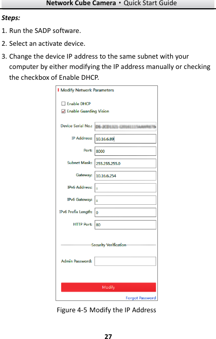 Network Cube Camera&middot;Quick Start Guide  27 27 Steps: 1. Run the SADP software. 2. Select an activate device. 3. Change the device IP address to the same subnet with your computer by either modifying the IP address manually or checking the checkbox of Enable DHCP.   Modify the IP Address Figure 4-5