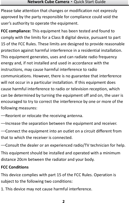 Network Cube Camera&middot;Quick Start Guide  2 2 Please take attention that changes or modification not expressly approved by the party responsible for compliance could void the user&rsquo;s authority to operate the equipment. FCC compliance: This equipment has been tested and found to comply with the limits for a Class B digital device, pursuant to part 15 of the FCC Rules. These limits are designed to provide reasonable protection against harmful interference in a residential installation. This equipment generates, uses and can radiate radio frequency energy and, if not installed and used in accordance with the instructions, may cause harmful interference to radio communications. However, there is no guarantee that interference will not occur in a particular installation. If this equipment does cause harmful interference to radio or television reception, which can be determined by turning the equipment off and on, the user is encouraged to try to correct the interference by one or more of the following measures: &mdash;Reorient or relocate the receiving antenna. &mdash;Increase the separation between the equipment and receiver. &mdash;Connect the equipment into an outlet on a circuit different from that to which the receiver is connected. &mdash;Consult the dealer or an experienced radio/TV technician for help. This equipment should be installed and operated with a minimum distance 20cm between the radiator and your body. FCC Conditions This device complies with part 15 of the FCC Rules. Operation is subject to the following two conditions: 1. This device may not cause harmful interference. 