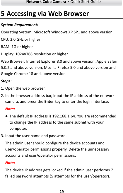 Network Cube Camera&middot;Quick Start Guide  29 29 5 Accessing via Web Browser System Requirement: Operating System: Microsoft Windows XP SP1 and above version   CPU: 2.0 GHz or higher RAM: 1G or higher Display: 1024&times;768 resolution or higher Web Browser: Internet Explorer 8.0 and above version, Apple Safari 5.0.2 and above version, Mozilla Firefox 5.0 and above version and Google Chrome 18 and above version Steps: 1. Open the web browser. 2. In the browser address bar, input the IP address of the network camera, and press the Enter key to enter the login interface. Note:  The default IP address is 192.168.1.64. You are recommended to change the IP address to the same subnet with your computer. 3. Input the user name and password. The admin user should configure the device accounts and user/operator permissions properly. Delete the unnecessary accounts and user/operator permissions. Note: The device IP address gets locked if the admin user performs 7 failed password attempts (5 attempts for the user/operator). 