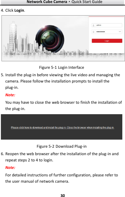 Network Cube Camera&middot;Quick Start Guide  30 30 4. Click Login.   Login Interface Figure 5-15. Install the plug-in before viewing the live video and managing the camera. Please follow the installation prompts to install the plug-in. Note: You may have to close the web browser to finish the installation of the plug-in.   Download Plug-in Figure 5-26. Reopen the web browser after the installation of the plug-in and repeat steps 2 to 4 to login. Note: For detailed instructions of further configuration, please refer to the user manual of network camera. 
