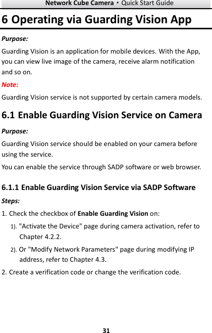 Network Cube Camera&middot;Quick Start Guide  31 31 6 Operating via Guarding Vision App Purpose: Guarding Vision is an application for mobile devices. With the App, you can view live image of the camera, receive alarm notification and so on. Note:   Guarding Vision service is not supported by certain camera models.  Enable Guarding Vision Service on Camera 6.1Purpose: Guarding Vision service should be enabled on your camera before using the service.   You can enable the service through SADP software or web browser.  Enable Guarding Vision Service via SADP Software 6.1.1Steps: 1. Check the checkbox of Enable Guarding Vision on: 1). "Activate the Device" page during camera activation, refer to Chapter 4.2.2. 2). Or "Modify Network Parameters" page during modifying IP address, refer to Chapter 4.3. 2. Create a verification code or change the verification code. 