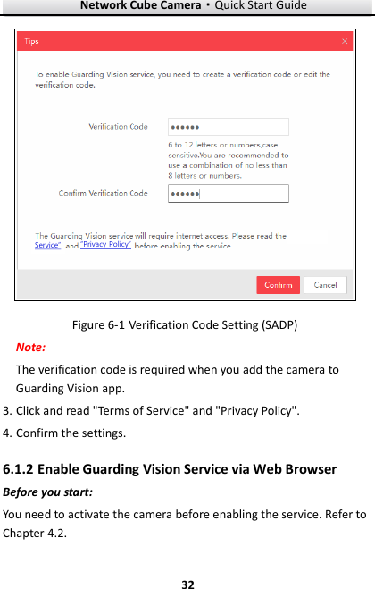 Network Cube Camera&middot;Quick Start Guide  32 32 Service&rdquo;&ldquo;Privacy Policy&rdquo;  Verification Code Setting (SADP) Figure 6-1Note:   The verification code is required when you add the camera to Guarding Vision app.   3. Click and read "Terms of Service" and "Privacy Policy".   4. Confirm the settings.  Enable Guarding Vision Service via Web Browser 6.1.2Before you start: You need to activate the camera before enabling the service. Refer to Chapter 4.2. 