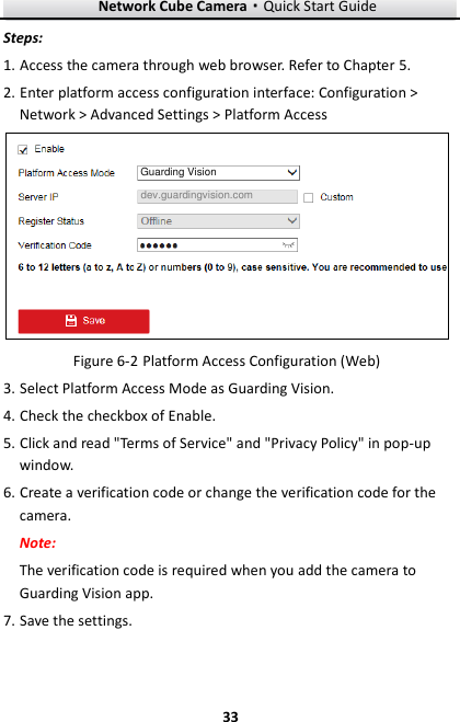 Network Cube Camera&middot;Quick Start Guide  33 33 Steps: 1. Access the camera through web browser. Refer to Chapter 5. 2. Enter platform access configuration interface: Configuration > Network > Advanced Settings > Platform Access Guarding Visiondev.guardingvision.com  Platform Access Configuration (Web) Figure 6-23. Select Platform Access Mode as Guarding Vision. 4. Check the checkbox of Enable. 5. Click and read "Terms of Service" and "Privacy Policy" in pop-up window. 6. Create a verification code or change the verification code for the camera. Note:   The verification code is required when you add the camera to Guarding Vision app. 7. Save the settings. 