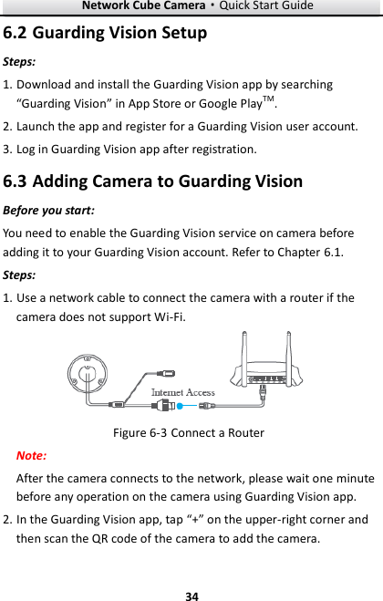 Network Cube Camera&middot;Quick Start Guide  34 34  Guarding Vision Setup 6.2Steps: 1. Download and install the Guarding Vision app by searching &ldquo;Guarding Vision&rdquo; in App Store or Google PlayTM. 2. Launch the app and register for a Guarding Vision user account. 3. Log in Guarding Vision app after registration.  Adding Camera to Guarding Vision 6.3Before you start: You need to enable the Guarding Vision service on camera before adding it to your Guarding Vision account. Refer to Chapter 6.1. Steps: 1. Use a network cable to connect the camera with a router if the camera does not support Wi-Fi.  Figure 6-3 Connect a Router Note:   After the camera connects to the network, please wait one minute before any operation on the camera using Guarding Vision app. 2. In the Guarding Vision app, tap &ldquo;+&rdquo; on the upper-right corner and then scan the QR code of the camera to add the camera.   