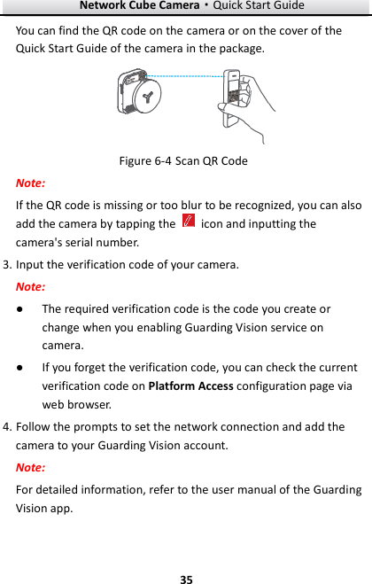Network Cube Camera&middot;Quick Start Guide  35 35 You can find the QR code on the camera or on the cover of the Quick Start Guide of the camera in the package.  Figure 6-4 Scan QR Code Note: If the QR code is missing or too blur to be recognized, you can also add the camera by tapping the    icon and inputting the camera's serial number. 3. Input the verification code of your camera. Note: ● The required verification code is the code you create or change when you enabling Guarding Vision service on camera. ● If you forget the verification code, you can check the current verification code on Platform Access configuration page via web browser. 4. Follow the prompts to set the network connection and add the camera to your Guarding Vision account. Note: For detailed information, refer to the user manual of the Guarding Vision app. 