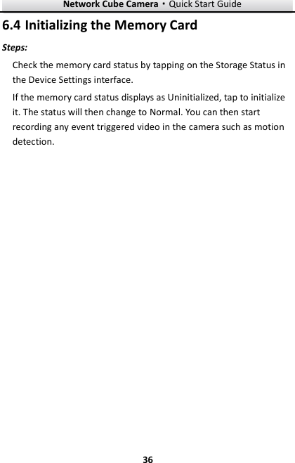 Network Cube Camera&middot;Quick Start Guide  36 36  Initializing the Memory Card 6.4Steps: Check the memory card status by tapping on the Storage Status in the Device Settings interface. If the memory card status displays as Uninitialized, tap to initialize it. The status will then change to Normal. You can then start recording any event triggered video in the camera such as motion detection. 