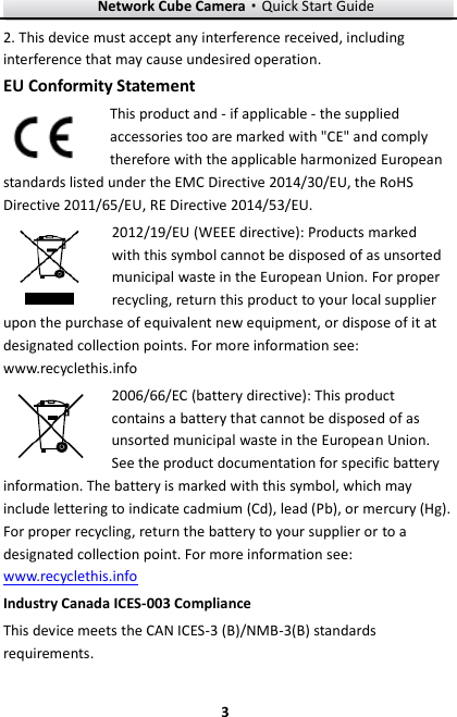Network Cube Camera&middot;Quick Start Guide  3 3 2. This device must accept any interference received, including interference that may cause undesired operation. EU Conformity Statement This product and - if applicable - the supplied accessories too are marked with "CE" and comply therefore with the applicable harmonized European standards listed under the EMC Directive 2014/30/EU, the RoHS Directive 2011/65/EU, RE Directive 2014/53/EU. 2012/19/EU (WEEE directive): Products marked with this symbol cannot be disposed of as unsorted municipal waste in the European Union. For proper recycling, return this product to your local supplier upon the purchase of equivalent new equipment, or dispose of it at designated collection points. For more information see: www.recyclethis.info 2006/66/EC (battery directive): This product contains a battery that cannot be disposed of as unsorted municipal waste in the European Union. See the product documentation for specific battery information. The battery is marked with this symbol, which may include lettering to indicate cadmium (Cd), lead (Pb), or mercury (Hg). For proper recycling, return the battery to your supplier or to a designated collection point. For more information see: www.recyclethis.info Industry Canada ICES-003 Compliance This device meets the CAN ICES-3 (B)/NMB-3(B) standards requirements. 