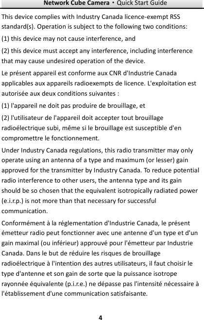 Network Cube Camera&middot;Quick Start Guide  4 4 This device complies with Industry Canada licence-exempt RSS standard(s). Operation is subject to the following two conditions:   (1) this device may not cause interference, and (2) this device must accept any interference, including interference that may cause undesired operation of the device. Le pr&eacute;sent appareil est conforme aux CNR d'Industrie Canada applicables aux appareils radioexempts de licence. L'exploitation est autoris&eacute;e aux deux conditions suivantes : (1) l'appareil ne doit pas produire de brouillage, et (2) l'utilisateur de l'appareil doit accepter tout brouillage radio&eacute;lectrique subi, m&ecirc;me si le brouillage est susceptible d'en compromettre le fonctionnement. Under Industry Canada regulations, this radio transmitter may only operate using an antenna of a type and maximum (or lesser) gain approved for the transmitter by Industry Canada. To reduce potential radio interference to other users, the antenna type and its gain should be so chosen that the equivalent isotropically radiated power (e.i.r.p.) is not more than that necessary for successful communication. Conform&eacute;ment &agrave; la r&eacute;glementation d'Industrie Canada, le pr&eacute;sent &eacute;metteur radio peut fonctionner avec une antenne d'un type et d'un gain maximal (ou inf&eacute;rieur) approuv&eacute; pour l'&eacute;metteur par Industrie Canada. Dans le but de r&eacute;duire les risques de brouillage radio&eacute;lectrique &agrave; l'intention des autres utilisateurs, il faut choisir le type d'antenne et son gain de sorte que la puissance isotrope rayonn&eacute;e &eacute;quivalente (p.i.r.e.) ne d&eacute;passe pas l'intensit&eacute; n&eacute;cessaire &agrave; l'&eacute;tablissement d'une communication satisfaisante. 