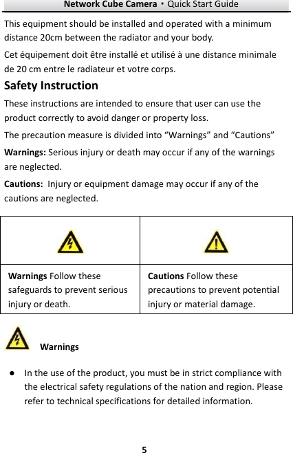 Network Cube Camera&middot;Quick Start Guide  5 5 This equipment should be installed and operated with a minimum distance 20cm between the radiator and your body. Cet &eacute;quipement doit &ecirc;tre install&eacute; et utilis&eacute; &agrave; une distance minimale de 20 cm entre le radiateur et votre corps. Safety Instruction These instructions are intended to ensure that user can use the product correctly to avoid danger or property loss.   The precaution measure is divided into &ldquo;Warnings&rdquo; and &ldquo;Cautions&rdquo; Warnings: Serious injury or death may occur if any of the warnings are neglected. Cautions: Injury or equipment damage may occur if any of the cautions are neglected.  Warnings ● In the use of the product, you must be in strict compliance with the electrical safety regulations of the nation and region. Please refer to technical specifications for detailed information.   Warnings Follow these safeguards to prevent serious injury or death. Cautions Follow these precautions to prevent potential injury or material damage.   