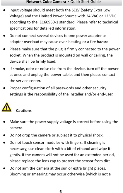 Network Cube Camera&middot;Quick Start Guide  6 6 ● Input voltage should meet both the SELV (Safety Extra Low Voltage) and the Limited Power Source with 24 VAC or 12 VDC according to the IEC60950-1 standard. Please refer to technical specifications for detailed information. ● Do not connect several devices to one power adapter as adapter overload may cause over-heating or a fire hazard. ● Please make sure that the plug is firmly connected to the power socket. When the product is mounted on wall or ceiling, the device shall be firmly fixed.   ● If smoke, odor or noise rise from the device, turn off the power at once and unplug the power cable, and then please contact the service center.   ● Proper configuration of all passwords and other security settings is the responsibility of the installer and/or end-user.  Cautions ● Make sure the power supply voltage is correct before using the camera. ● Do not drop the camera or subject it to physical shock. ● Do not touch sensor modules with fingers. If cleaning is necessary, use clean cloth with a bit of ethanol and wipe it gently. If the camera will not be used for an extended period, please replace the lens cap to protect the sensor from dirt.   ● Do not aim the camera at the sun or extra bright places. Blooming or smearing may occur otherwise (which is not a 