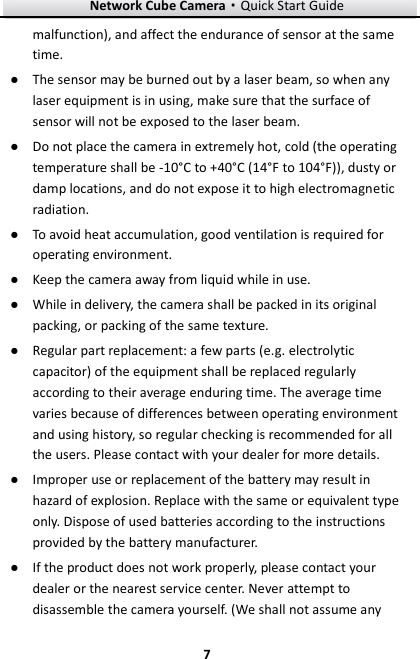 Network Cube Camera&middot;Quick Start Guide  7 7 malfunction), and affect the endurance of sensor at the same time. ● The sensor may be burned out by a laser beam, so when any laser equipment is in using, make sure that the surface of sensor will not be exposed to the laser beam. ● Do not place the camera in extremely hot, cold (the operating temperature shall be -10&deg;C to +40&deg;C (14&deg;F to 104&deg;F)), dusty or damp locations, and do not expose it to high electromagnetic radiation.   ● To avoid heat accumulation, good ventilation is required for operating environment.   ● Keep the camera away from liquid while in use. ● While in delivery, the camera shall be packed in its original packing, or packing of the same texture. ● Regular part replacement: a few parts (e.g. electrolytic capacitor) of the equipment shall be replaced regularly according to their average enduring time. The average time varies because of differences between operating environment and using history, so regular checking is recommended for all the users. Please contact with your dealer for more details. ● Improper use or replacement of the battery may result in hazard of explosion. Replace with the same or equivalent type only. Dispose of used batteries according to the instructions provided by the battery manufacturer.   ● If the product does not work properly, please contact your dealer or the nearest service center. Never attempt to disassemble the camera yourself. (We shall not assume any 
