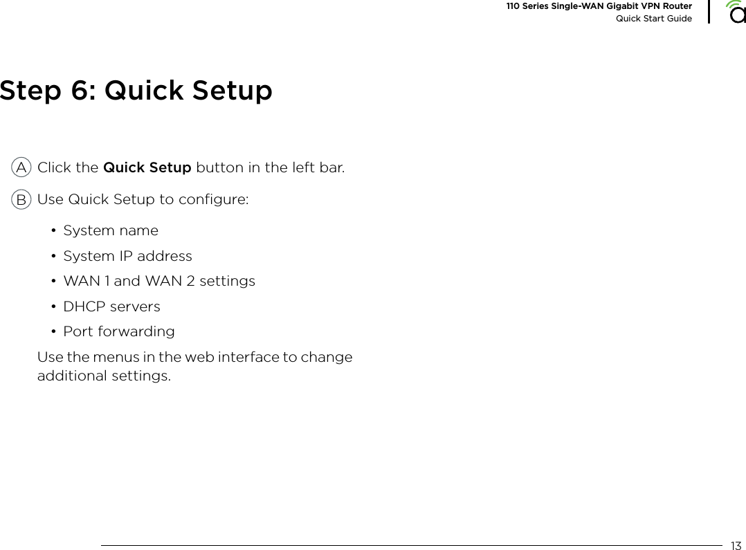 13110 Series Single-WAN Gigabit VPN RouterQuick Start GuideStep 6: Quick SetupClick the Quick Setup button in the left bar.Use Quick Setup to conﬁgure:• System name• System IP address• WAN 1 and WAN 2 settings• DHCP servers• Port forwardingUse the menus in the web interface to change additional settings.AB