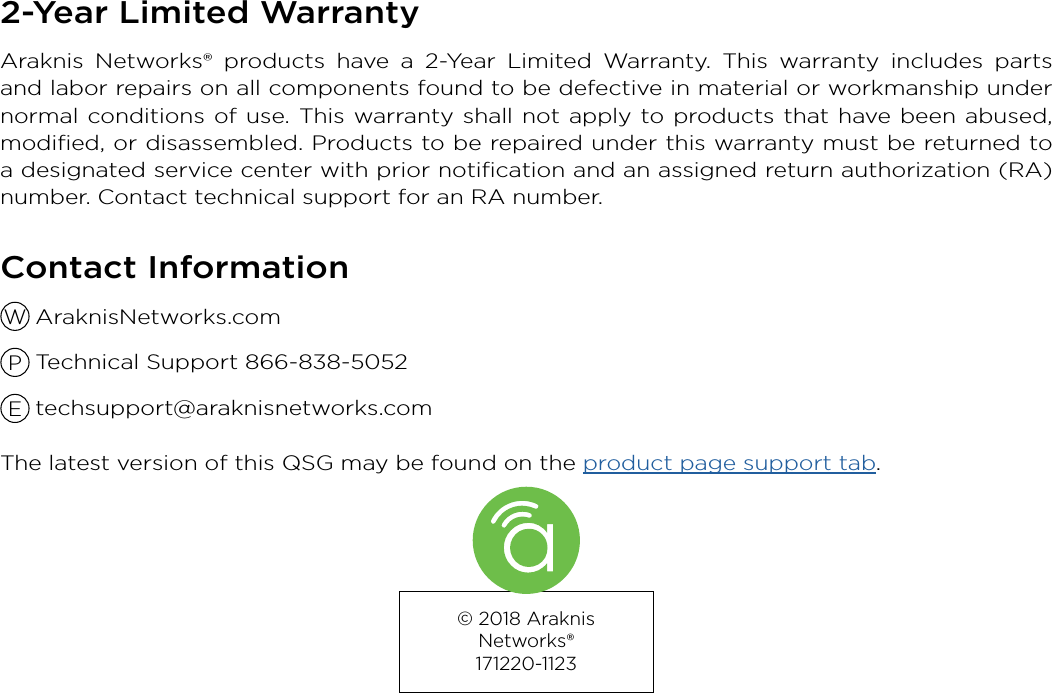 © 2018 Araknis Networks®  171220-11232-Year Limited WarrantyAraknis Networks® products have a 2-Year Limited Warranty. This warranty includes parts and labor repairs on all components found to be defective in material or workmanship under normal conditions of use. This warranty shall not apply to products that have been abused, modiﬁed, or disassembled. Products to be repaired under this warranty must be returned to a designated service center with prior notiﬁcation and an assigned return authorization (RA) number. Contact technical support for an RA number.Contact Information AraknisNetworks.com  Technical Support 866-838-5052 techsupport@araknisnetworks.comThe latest version of this QSG may be found on the product page support tab.WPE