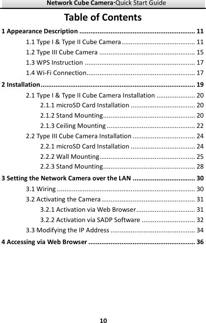 Network Cube Camera····Quick Start Guide     10Table of Contents 1 Appearance Description ............................................................... 11 1.1 Type I &amp; Type II Cube Camera ........................................ 11 1.2 Type III Cube Camera .................................................... 15 1.3 WPS Instruction ............................................................ 17 1.4 Wi-Fi Connection........................................................... 17 2 Installation .................................................................................... 19 2.1 Type I &amp; Type II Cube Camera Installation ..................... 20 2.1.1 microSD Card Installation ................................... 20 2.1.2 Stand Mounting .................................................. 20 2.1.3 Ceiling Mounting ................................................ 22 2.2 Type III Cube Camera Installation .................................. 24 2.2.1 microSD Card Installation ................................... 24 2.2.2 Wall Mounting .................................................... 25 2.2.3 Stand Mounting .................................................. 28 3 Setting the Network Camera over the LAN .................................. 30 3.1 Wiring ........................................................................... 30 3.2 Activating the Camera ................................................... 31 3.2.1 Activation via Web Browser ................................ 31 3.2.2 Activation via SADP Software ............................. 32 3.3 Modifying the IP Address .............................................. 34 4 Accessing via Web Browser .......................................................... 36 