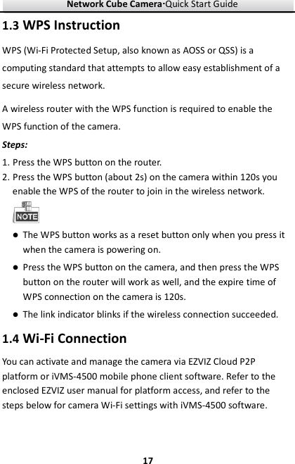 Network Cube Camera····Quick Start Guide     171.3 WPS Instruction WPS (Wi-Fi Protected Setup, also known as AOSS or QSS) is a computing standard that attempts to allow easy establishment of a secure wireless network.   A wireless router with the WPS function is required to enable the WPS function of the camera.   Steps: 1. Press the WPS button on the router. 2. Press the WPS button (about 2s) on the camera within 120s you enable the WPS of the router to join in the wireless network.   The WPS button works as a reset button only when you press it when the camera is powering on.  Press the WPS button on the camera, and then press the WPS button on the router will work as well, and the expire time of WPS connection on the camera is 120s.  The link indicator blinks if the wireless connection succeeded. 1.4 Wi-Fi Connection You can activate and manage the camera via EZVIZ Cloud P2P platform or iVMS-4500 mobile phone client software. Refer to the enclosed EZVIZ user manual for platform access, and refer to the steps below for camera Wi-Fi settings with iVMS-4500 software.  