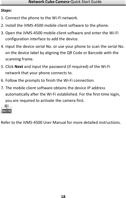 Network Cube Camera····Quick Start Guide     18Steps: 1. Connect the phone to the Wi-Fi network. 2. Install the iVMS-4500 mobile client software to the phone. 3. Open the iVMS-4500 mobile client software and enter the Wi-Fi configuration interface to add the device. 4. Input the device serial No. or use your phone to scan the serial No. on the device label by aligning the QR Code or Barcode with the scanning frame. 5. Click Next and input the password (if required) of the Wi-Fi network that your phone connects to. 6. Follow the prompts to finish the Wi-Fi connection. 7. The mobile client software obtains the device IP address automatically after the Wi-Fi established. For the first-time login, you are required to activate the camera first.  Refer to the iVMS-4500 User Manual for more detailed instructions.