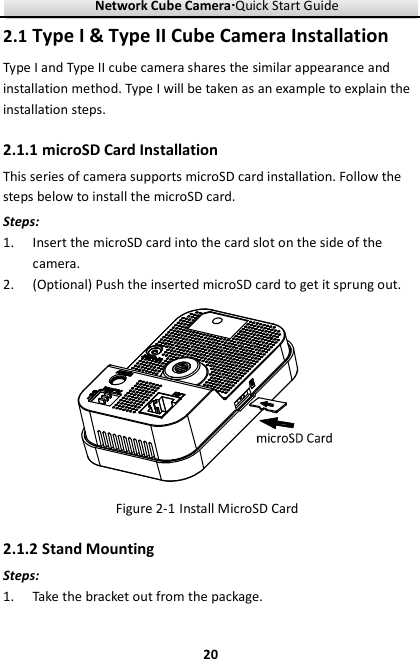 Network Cube Camera····Quick Start Guide     202.1 Type I &amp; Type II Cube Camera Installation Type I and Type II cube camera shares the similar appearance and installation method. Type I will be taken as an example to explain the installation steps.   2.1.1 microSD Card Installation This series of camera supports microSD card installation. Follow the steps below to install the microSD card. Steps: 1. Insert the microSD card into the card slot on the side of the camera. 2. (Optional) Push the inserted microSD card to get it sprung out.  Figure 2-1 Install MicroSD Card 2.1.2 Stand Mounting Steps: 1. Take the bracket out from the package.   