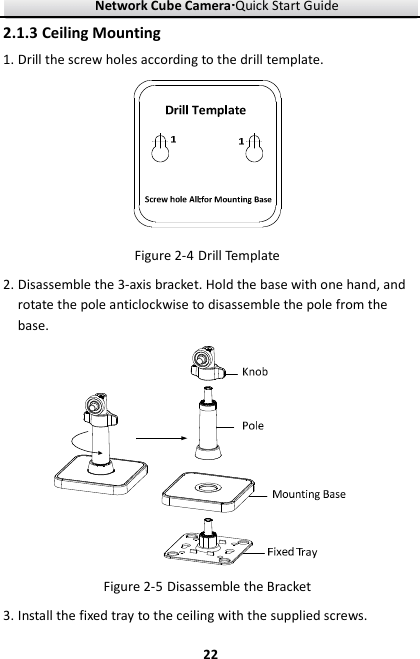 Network Cube Camera····Quick Start Guide     222.1.3 Ceiling Mounting 1. Drill the screw holes according to the drill template.    Figure 2-4 Drill Template 2. Disassemble the 3-axis bracket. Hold the base with one hand, and rotate the pole anticlockwise to disassemble the pole from the base.    Figure 2-5 Disassemble the Bracket 3. Install the fixed tray to the ceiling with the supplied screws. 