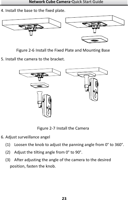 Network Cube Camera····Quick Start Guide     234. Install the base to the fixed plate.  Figure 2-6 Install the Fixed Plate and Mounting Base 5. Install the camera to the bracket.  Figure 2-7 Install the Camera 6. Adjust surveillance angel (1) Loosen the knob to adjust the panning angle from 0° to 360°. (2) Adjust the tilting angle from 0° to 90°. (3) After adjusting the angle of the camera to the desired position, fasten the knob. 