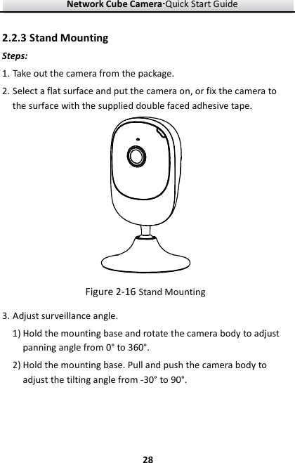 Network Cube Camera····Quick Start Guide     282.2.3 Stand Mounting Steps: 1. Take out the camera from the package.   2. Select a flat surface and put the camera on, or fix the camera to the surface with the supplied double faced adhesive tape.  Figure 2-16 Stand Mounting 3. Adjust surveillance angle. 1) Hold the mounting base and rotate the camera body to adjust panning angle from 0° to 360°. 2) Hold the mounting base. Pull and push the camera body to adjust the tilting angle from -30° to 90°.   