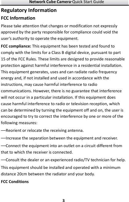 Network Cube Camera····Quick Start Guide     3Regulatory Information FCC Information Please take attention that changes or modification not expressly approved by the party responsible for compliance could void the user’s authority to operate the equipment. FCC compliance: This equipment has been tested and found to comply with the limits for a Class B digital device, pursuant to part 15 of the FCC Rules. These limits are designed to provide reasonable protection against harmful interference in a residential installation. This equipment generates, uses and can radiate radio frequency energy and, if not installed and used in accordance with the instructions, may cause harmful interference to radio communications. However, there is no guarantee that interference will not occur in a particular installation. If this equipment does cause harmful interference to radio or television reception, which can be determined by turning the equipment off and on, the user is encouraged to try to correct the interference by one or more of the following measures: —Reorient or relocate the receiving antenna. —Increase the separation between the equipment and receiver. —Connect the equipment into an outlet on a circuit different from that to which the receiver is connected. —Consult the dealer or an experienced radio/TV technician for help. This equipment should be installed and operated with a minimum distance 20cm between the radiator and your body. FCC Conditions 