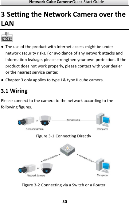 Network Cube Camera····Quick Start Guide     303 Setting the Network Camera over the LAN  ● The use of the product with Internet access might be under network security risks. For avoidance of any network attacks and information leakage, please strengthen your own protection. If the product does not work properly, please contact with your dealer or the nearest service center. ● Chapter 3 only applies to type I &amp; type II cube camera.   3.1 Wiring Please connect to the camera to the network according to the following figures.  Figure 3-1 Connecting Directly  Figure 3-2 Connecting via a Switch or a Router 