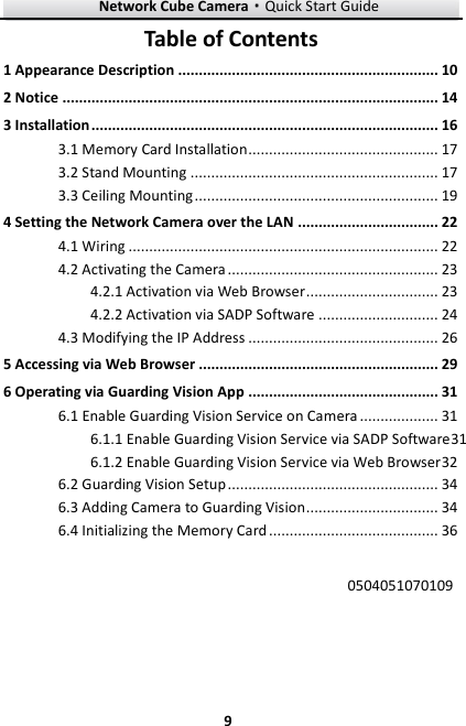 Network Cube Camera·Quick Start Guide  9 9 Table of Contents 1 Appearance Description ............................................................... 10 2 Notice ........................................................................................... 14 3 Installation .................................................................................... 16  Memory Card Installation .............................................. 17 3.1 Stand Mounting ............................................................ 17 3.2 Ceiling Mounting ........................................................... 19 3.34 Setting the Network Camera over the LAN .................................. 22  Wiring ........................................................................... 22 4.1 Activating the Camera ................................................... 23 4.2 Activation via Web Browser ................................ 23 4.2.1 Activation via SADP Software ............................. 24 4.2.2 Modifying the IP Address .............................................. 26 4.35 Accessing via Web Browser .......................................................... 29 6 Operating via Guarding Vision App .............................................. 31  Enable Guarding Vision Service on Camera ................... 31 6.1 Enable Guarding Vision Service via SADP Software31 6.1.1 Enable Guarding Vision Service via Web Browser 32 6.1.2 Guarding Vision Setup ................................................... 34 6.2 Adding Camera to Guarding Vision ................................ 34 6.3 Initializing the Memory Card ......................................... 36 6.4 0504051070109  