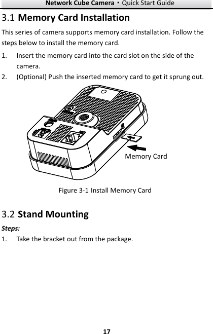 Network Cube Camera·Quick Start Guide  17 17  Memory Card Installation 3.1This series of camera supports memory card installation. Follow the steps below to install the memory card.  Insert the memory card into the card slot on the side of the 1.camera.  (Optional) Push the inserted memory card to get it sprung out. 2.Memory Card  Install Memory Card Figure 3-1 Stand Mounting 3.2Steps:  Take the bracket out from the package.   1.