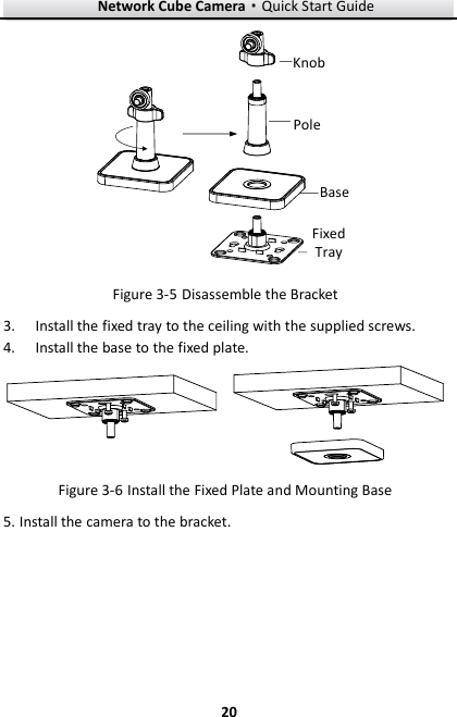 Network Cube Camera·Quick Start Guide  20 20 PoleBaseFixed TrayKnob  Disassemble the Bracket Figure 3-5 Install the fixed tray to the ceiling with the supplied screws. 3. Install the base to the fixed plate. 4.  Install the Fixed Plate and Mounting Base Figure 3-6 Install the camera to the bracket. 5.