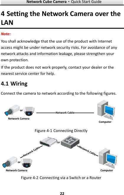 Network Cube Camera·Quick Start Guide  22 22 4 Setting the Network Camera over the LAN Note:   You shall acknowledge that the use of the product with Internet access might be under network security risks. For avoidance of any network attacks and information leakage, please strengthen your own protection.   If the product does not work properly, contact your dealer or the nearest service center for help.  Wiring 4.1Connect the camera to network according to the following figures. 半球Network CableorNetwork Camera Computer   Connecting Directly Figure 4-1网络交换机半球Network CableNetwork CableororNetwork Camera Computer   Connecting via a Switch or a Router Figure 4-2