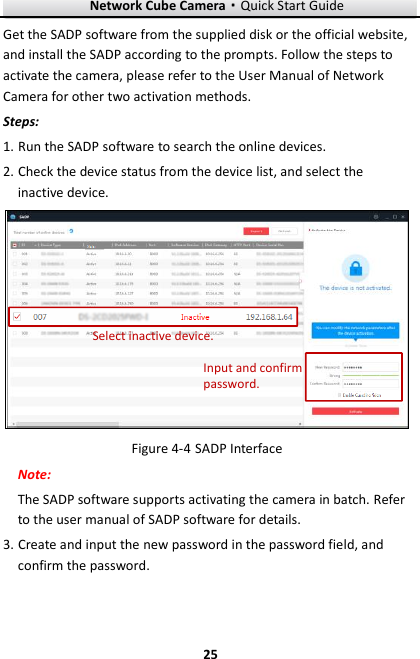 Network Cube Camera·Quick Start Guide  25 25 Get the SADP software from the supplied disk or the official website, and install the SADP according to the prompts. Follow the steps to activate the camera, please refer to the User Manual of Network Camera for other two activation methods. Steps: 1. Run the SADP software to search the online devices. 2. Check the device status from the device list, and select the inactive device. Select inactive device.Input and confirm password.  SADP Interface Figure 4-4Note: The SADP software supports activating the camera in batch. Refer to the user manual of SADP software for details. 3. Create and input the new password in the password field, and confirm the password.    