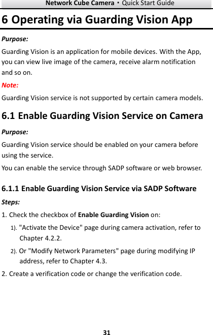 Network Cube Camera·Quick Start Guide  31 31 6 Operating via Guarding Vision App Purpose: Guarding Vision is an application for mobile devices. With the App, you can view live image of the camera, receive alarm notification and so on. Note:   Guarding Vision service is not supported by certain camera models.  Enable Guarding Vision Service on Camera 6.1Purpose: Guarding Vision service should be enabled on your camera before using the service.   You can enable the service through SADP software or web browser.  Enable Guarding Vision Service via SADP Software 6.1.1Steps: 1. Check the checkbox of Enable Guarding Vision on: 1). &quot;Activate the Device&quot; page during camera activation, refer to Chapter 4.2.2. 2). Or &quot;Modify Network Parameters&quot; page during modifying IP address, refer to Chapter 4.3. 2. Create a verification code or change the verification code. 