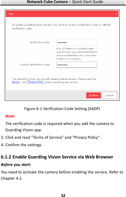 Network Cube Camera·Quick Start Guide  32 32 Service”“Privacy Policy”  Verification Code Setting (SADP) Figure 6-1Note:   The verification code is required when you add the camera to Guarding Vision app.   3. Click and read &quot;Terms of Service&quot; and &quot;Privacy Policy&quot;.   4. Confirm the settings.  Enable Guarding Vision Service via Web Browser 6.1.2Before you start: You need to activate the camera before enabling the service. Refer to Chapter 4.2. 