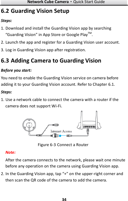 Network Cube Camera·Quick Start Guide  34 34  Guarding Vision Setup 6.2Steps: 1. Download and install the Guarding Vision app by searching “Guarding Vision” in App Store or Google PlayTM. 2. Launch the app and register for a Guarding Vision user account. 3. Log in Guarding Vision app after registration.  Adding Camera to Guarding Vision 6.3Before you start: You need to enable the Guarding Vision service on camera before adding it to your Guarding Vision account. Refer to Chapter 6.1. Steps: 1. Use a network cable to connect the camera with a router if the camera does not support Wi-Fi.  Figure 6-3 Connect a Router Note:   After the camera connects to the network, please wait one minute before any operation on the camera using Guarding Vision app. 2. In the Guarding Vision app, tap “+” on the upper-right corner and then scan the QR code of the camera to add the camera.   