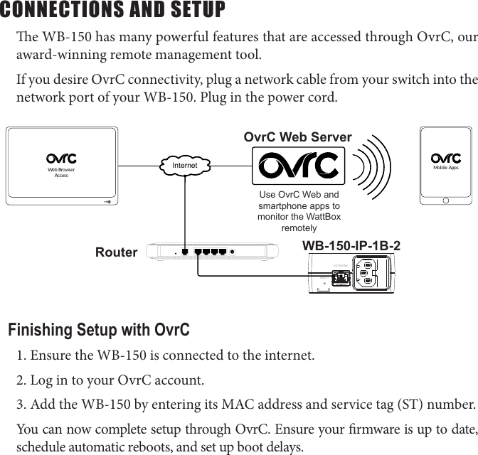 CONNECTIONS AND SETUPe WB-150 has many powerful features that are accessed through OvrC, our award-winning remote management tool. If you desire OvrC connectivity, plug a network cable from your switch into the network port of your WB-150. Plug in the power cord.NETWORKRESETInternetWeb Browser AccessMobile AppsRouter WB-150-IP-1B-2Use OvrC Web and smartphone apps to monitor the WattBox remotelyOvrC Web ServerFinishing Setup with OvrC1. Ensure the WB-150 is connected to the internet.2. Log in to your OvrC account.3. Add the WB-150 by entering its MAC address and service tag (ST) number.You can now complete setup through OvrC. Ensure your rmware is up to date, schedule automatic reboots, and set up boot delays.