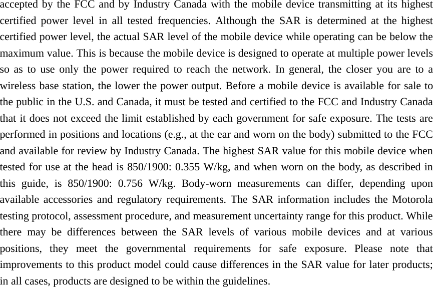 accepted by the FCC and by Industry Canada with the mobile device transmitting at its highest certified power level in all tested frequencies. Although the SAR is determined at the highest certified power level, the actual SAR level of the mobile device while operating can be below the maximum value. This is because the mobile device is designed to operate at multiple power levels so as to use only the power required to reach the network. In general, the closer you are to a wireless base station, the lower the power output. Before a mobile device is available for sale to the public in the U.S. and Canada, it must be tested and certified to the FCC and Industry Canada that it does not exceed the limit established by each government for safe exposure. The tests are performed in positions and locations (e.g., at the ear and worn on the body) submitted to the FCC and available for review by Industry Canada. The highest SAR value for this mobile device when tested for use at the head is 850/1900: 0.355 W/kg, and when worn on the body, as described in this guide, is 850/1900: 0.756 W/kg. Body-worn measurements can differ, depending upon available accessories and regulatory requirements. The SAR information includes the Motorola testing protocol, assessment procedure, and measurement uncertainty range for this product. While there may be differences between the SAR levels of various mobile devices and at various positions, they meet the governmental requirements for safe exposure. Please note that improvements to this product model could cause differences in the SAR value for later products; in all cases, products are designed to be within the guidelines.        