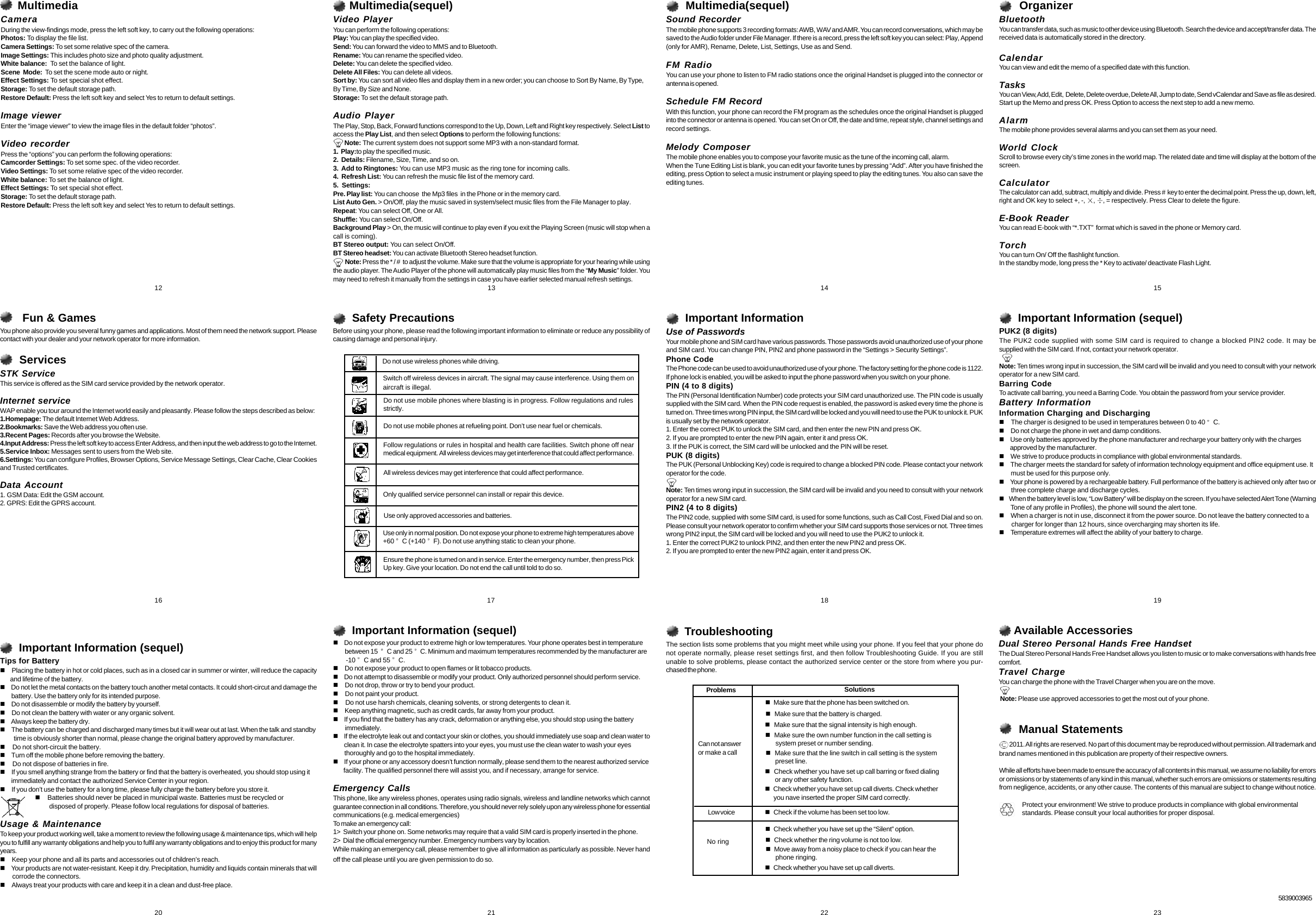       OrganizerBluetoothYou can transfer data, such as music to other device using Bluetooth. Search the device and accept/transfer data. Thereceived data is automatically stored in the directory.CalendarYou can view and edit the memo of a specified date with this function.TasksYou can View, Add, Edit,  Delete, Delete overdue, Delete All, Jump to date, Send vCalendar and Save as file as desired.Start up the Memo and press OK. Press Option to access the next step to add a new memo.AlarmThe mobile phone provides several alarms and you can set them as your need.World ClockScroll to browse every city&rsquo;s time zones in the world map. The related date and time will display at the bottom of thescreen.CalculatorThe calculator can add, subtract, multiply and divide. Press # key to enter the decimal point. Press the up, down, left,right and OK key to select +, -,  ,  , = respectively. Press Clear to delete the figure.E-Book ReaderYou can read E-book with &ldquo;*.TXT&rdquo; format which is saved in the phone or Memory card.TorchYou can turn On/ Off the flashlight function.In the standby mode, long press the * Key to activate/ deactivate Flash Light.      Safety PrecautionsBefore using your phone, please read the following important information to eliminate or reduce any possibility ofcausing damage and personal injury.      TroubleshootingThe section lists some problems that you might meet while using your phone. If you feel that your phone donot operate normally, please reset settings first, and then follow Troubleshooting Guide. If you are stillunable to solve problems, please contact the authorized service center or the store from where you pur-chased the phone.      Important Information (sequel)     Do not expose your product to extreme high or low temperatures. Your phone operates best in temperature         between 15   C and 25  C. Minimum and maximum temperatures recommended by the manufacturer are        -10  C and 55  C.     Do not expose your product to open flames or lit tobacco products.     Do not attempt to disassemble or modify your product. Only authorized personnel should perform service.     Do not drop, throw or try to bend your product.     Do not paint your product.     Do not use harsh chemicals, cleaning solvents, or strong detergents to clean it.     Keep anything magnetic, such as credit cards, far away from your product.     If you find that the battery has any crack, deformation or anything else, you should stop using the battery        immediately.     If the electrolyte leak out and contact your skin or clothes, you should immediately use soap and clean water to        clean it. In case the electrolyte spatters into your eyes, you must use the clean water to wash your eyes        thoroughly and go to the hospital immediately.     If your phone or any accessory doesn&rsquo;t function normally, please send them to the nearest authorized service       facility. The qualified personnel there will assist you, and if necessary, arrange for service.Emergency CallsThis phone, like any wireless phones, operates using radio signals, wireless and landline networks which cannotguarantee connection in all conditions. Therefore, you should never rely solely upon any wireless phone for essentialcommunications (e.g. medical emergencies)To make an emergency call:1>  Switch your phone on. Some networks may require that a valid SIM card is properly inserted in the phone.2>  Dial the official emergency number. Emergency numbers vary by location.While making an emergency call, please remember to give all information as particularly as possible. Never handoff the call please until you are given permission to do so.      Important Information (sequel)PUK2 (8 digits)The PUK2 code supplied with some SIM card is required to change a blocked PIN2 code. It may besupplied with the SIM card. If not, contact your network operator.Note: Ten times wrong input in succession, the SIM card will be invalid and you need to consult with your networkoperator for a new SIM card.Barring CodeTo activate call barring, you need a Barring Code. You obtain the password from your service provider.Battery InformationInformation Charging and Discharging     The charger is designed to be used in temperatures between 0 to 40  C.     Do not charge the phone in wet and damp conditions.     Use only batteries approved by the phone manufacturer and recharge your battery only with the charges        approved by the manufacturer.     We strive to produce products in compliance with global environmental standards.     The charger meets the standard for safety of information technology equipment and office equipment use. It        must be used for this purpose only.     Your phone is powered by a rechargeable battery. Full performance of the battery is achieved only after two or        three complete charge and discharge cycles.     When the battery level is low, &ldquo;Low Battery&rdquo; will be display on the screen. If you have selected Alert Tone (Warning        Tone of any profile in Profiles), the phone will sound the alert tone.     When a charger is not in use, disconnect it from the power source. Do not leave the battery connected to a        charger for longer than 12 hours, since overcharging may shorten its life.     Temperature extremes will affect the ability of your battery to charge.      Important Information (sequel)Tips for Battery     Placing the battery in hot or cold places, such as in a closed car in summer or winter, will reduce the capacity       and lifetime of the battery.     Do not let the metal contacts on the battery touch another metal contacts. It could short-circut and damage the        battery. Use the battery only for its intended purpose.     Do not disassemble or modify the battery by yourself.     Do not clean the battery with water or any organic solvent.     Always keep the battery dry.     The battery can be charged and discharged many times but it will wear out at last. When the talk and standby          time is obviously shorter than normal, please change the original battery approved by manufacturer.     Do not short-circuit the battery.     Turn off the mobile phone before removing the battery.     Do not dispose of batteries in fire.     If you smell anything strange from the battery or find that the battery is overheated, you should stop using it        immediately and contact the authorized Service Center in your region.     If you don&rsquo;t use the battery for a long time, please fully charge the battery before you store it.                            Batteries should never be placed in municipal waste. Batteries must be recycled or                               disposed of properly. Please follow local regulations for disposal of batteries.Usage &amp; MaintenanceTo keep your product working well, take a moment to review the following usage &amp; maintenance tips, which will helpyou to fulfill any warranty obligations and help you to fulfil any warranty obligations and to enjoy this product for manyyears.     Keep your phone and all its parts and accessories out of children&rsquo;s reach.     Your products are not water-resistant. Keep it dry. Precipitation, humidity and liquids contain minerals that will        corrode the connectors.     Always treat your products with care and keep it in a clean and dust-free place.     Available AccessoriesDual Stereo Personal Hands Free HandsetThe Dual Stereo Personal Hands Free Handset allows you listen to music or to make conversations with hands freecomfort.Travel ChargeYou can charge the phone with the Travel Charger when you are on the move. Note: Please use approved accessories to get the most out of your phone.   12    13    14    15   16    17    18    19   23   21Do not use wireless phones while driving.Switch off wireless devices in aircraft. The signal may cause interference. Using them onaircraft is illegal.Do not use mobile phones where blasting is in progress. Follow regulations and rulesstrictly.Do not use mobile phones at refueling point. Don&rsquo;t use near fuel or chemicals.Follow regulations or rules in hospital and health care facilities. Switch phone off nearmedical equipment. All wireless devices may get interference that could affect performance.All wireless devices may get interference that could affect performance.Only qualified service personnel can install or repair this device.Use only approved accessories and batteries.Use only in normal position. Do not expose your phone to extreme high temperatures above+60  C (+140  F). Do not use anything static to clean your phone.Ensure the phone is turned on and in service. Enter the emergency number, then press PickUp key. Give your location. Do not end the call until told to do so.      Important InformationUse of PasswordsYour mobile phone and SIM card have various passwords. Those passwords avoid unauthorized use of your phoneand SIM card. You can change PIN, PIN2 and phone password in the &ldquo;Settings > Security Settings&rdquo;.Phone CodeThe Phone code can be used to avoid unauthorized use of your phone. The factory setting for the phone code is 1122.If phone lock is enabled, you will be asked to input the phone password when you switch on your phone.PIN (4 to 8 digits)The PIN (Personal Identification Number) code protects your SIM card unauthorized use. The PIN code is usuallysupplied with the SIM card. When the PIN code request is enabled, the password is asked every time the phone isturned on. Three times wrong PIN input, the SIM card will be locked and you will need to use the PUK to unlock it. PUKis usually set by the network operator.1. Enter the correct PUK to unlock the SIM card, and then enter the new PIN and press OK.2. If you are prompted to enter the new PIN again, enter it and press OK.3. If the PUK is correct, the SIM card will be unlocked and the PIN will be reset.PUK (8 digits)The PUK (Personal Unblocking Key) code is required to change a blocked PIN code. Please contact your networkoperator for the code.Note: Ten times wrong input in succession, the SIM card will be invalid and you need to consult with your networkoperator for a new SIM card.PIN2 (4 to 8 digits)The PIN2 code, supplied with some SIM card, is used for some functions, such as Call Cost, Fixed Dial and so on.Please consult your network operator to confirm whether your SIM card supports those services or not. Three timeswrong PIN2 input, the SIM card will be locked and you will need to use the PUK2 to unlock it.1. Enter the correct PUK2 to unlock PIN2, and then enter the new PIN2 and press OK.2. If you are prompted to enter the new PIN2 again, enter it and press OK.   Make sure that the phone has been switched on.   Make sure that the battery is charged.   Make sure that the signal intensity is high enough.   Make sure that the line switch in call setting is the system      preset line.   Check whether you have set up call barring or fixed dialing       or any other safety function.   Make sure the own number function in the call setting is       system preset or number sending.   Check whether you have set up call diverts. Check whether      you nave inserted the proper SIM card correctly.Can not answeror make a callLow voice    Check if the volume has been set too low.No ring    Check whether the ring volume is not too low.   Move away from a noisy place to check if you can hear the      phone ringing.   Check whether you have set up call diverts.Problems   Check whether you have set up the &ldquo;Silent&rdquo; option.Solutions   22   20      Manual Statements 2011. All rights are reserved. No part of this document may be reproduced without permission. All trademark andbrand names mentioned in this publication are property of their respective owners.While all efforts have been made to ensure the accuracy of all contents in this manual, we assume no liability for errorsor omissions or by statements of any kind in this manual, whether such errors are omissions or statements resultingfrom negligence, accidents, or any other cause. The contents of this manual are subject to change without notice.                Protect your environment! We strive to produce products in compliance with global environmental               standards. Please consult your local authorities for proper disposal.5839003965       Fun &amp; GamesYou phone also provide you several funny games and applications. Most of them need the network support. Pleasecontact with your dealer and your network operator for more information.      ServicesSTK ServiceThis service is offered as the SIM card service provided by the network operator.Internet serviceWAP enable you tour around the Internet world easily and pleasantly. Please follow the steps described as below:1.Homepage: The default Internet Web Address.2.Bookmarks: Save the Web address you often use.3.Recent Pages: Records after you browse the Website.4.Input Address: Press the left soft key to access Enter Address, and then input the web address to go to the Internet.5.Service Inbox: Messages sent to users from the Web site.6.Settings: You can configure Profiles, Browser Options, Service Message Settings, Clear Cache, Clear Cookiesand Trusted certificates.Data Account1. GSM Data: Edit the GSM account.2. GPRS: Edit the GPRS account.     MultimediaCameraDuring the view-findings mode, press the left soft key, to carry out the following operations:Photos: To display the file list.Camera Settings: To set some relative spec of the camera.Image Settings: This includes photo size and photo quality adjustment.White balance:  To set the balance of light.Scene  Mode:  To set the scene mode auto or night.Effect Settings: To set special shot effect.Storage: To set the default storage path.Restore Default: Press the left soft key and select Yes to return to default settings.Image viewerEnter the &ldquo;image viewer&rdquo; to view the image files in the default folder &ldquo;photos&rdquo;.Video recorderPress the &ldquo;options&rdquo; you can perform the following operations:Camcorder Settings: To set some spec. of the video recorder.Video Settings: To set some relative spec of the video recorder.White balance: To set the balance of light.Effect Settings: To set special shot effect.Storage: To set the default storage path.Restore Default: Press the left soft key and select Yes to return to default settings.     Multimedia(sequel)Video PlayerYou can perform the following operations:Play: You can play the specified video.Send: You can forward the video to MMS and to Bluetooth.Rename: You can rename the specified video.Delete: You can delete the specified video.Delete All Files: You can delete all videos.Sort by: You can sort all video files and display them in a new order; you can choose to Sort By Name, By Type,By Time, By Size and None.Storage: To set the default storage path.Audio PlayerThe Play, Stop, Back, Forward functions correspond to the Up, Down, Left and Right key respectively. Select List toaccess the Play List, and then select Options to perform the following functions:        Note: The current system does not support some MP3 with a non-standard format.1.  Play:to play the specified music.2.  Details: Filename, Size, Time, and so on.3.  Add to Ringtones: You can use MP3 music as the ring tone for incoming calls.4.  Refresh List: You can refresh the music file list of the memory card.5.  Settings:Pre. Play list: You can choose  the Mp3 files  in the Phone or in the memory card.List Auto Gen. > On/Off, play the music saved in system/select music files from the File Manager to play.Repeat: You can select Off, One or All.Shuffle: You can select On/Off.Background Play > On, the music will continue to play even if you exit the Playing Screen (music will stop when acall is coming).BT Stereo output: You can select On/Off.BT Stereo headset: You can activate Bluetooth Stereo headset function.          Note: Press the * / #  to adjust the volume. Make sure that the volume is appropriate for your hearing while usingthe audio player. The Audio Player of the phone will automatically play music files from the &ldquo;My Music&rdquo; folder. Youmay need to refresh it manually from the settings in case you have earlier selected manual refresh settings.      Multimedia(sequel)Sound RecorderThe mobile phone supports 3 recording formats: AWB, WAV and AMR. You can record conversations, which may besaved to the Audio folder under File Manager. If there is a record, press the left soft key you can select: Play, Append(only for AMR), Rename, Delete, List, Settings, Use as and Send.FM RadioYou can use your phone to listen to FM radio stations once the original Handset is plugged into the connector orantenna is opened.Schedule FM RecordWith this function, your phone can record the FM program as the schedules once the original Handset is pluggedinto the connector or antenna is opened. You can set On or Off, the date and time, repeat style, channel settings andrecord settings.Melody ComposerThe mobile phone enables you to compose your favorite music as the tune of the incoming call, alarm.When the Tune Editing List is blank, you can edit your favorite tunes by pressing &ldquo;Add&rdquo;. After you have finished theediting, press Option to select a music instrument or playing speed to play the editing tunes. You also can save theediting tunes.