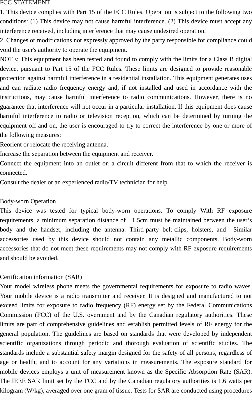   FCC STATEMENT 1. This device complies with Part 15 of the FCC Rules. Operation is subject to the following two conditions: (1) This device may not cause harmful interference. (2) This device must accept any interference received, including interference that may cause undesired operation. 2. Changes or modifications not expressly approved by the party responsible for compliance could void the user's authority to operate the equipment. NOTE: This equipment has been tested and found to comply with the limits for a Class B digital device, pursuant to Part 15 of the FCC Rules. These limits are designed to provide reasonable protection against harmful interference in a residential installation. This equipment generates uses and can radiate radio frequency energy and, if not installed and used in accordance with the instructions, may cause harmful interference to radio communications. However, there is no guarantee that interference will not occur in a particular installation. If this equipment does cause harmful interference to radio or television reception, which can be determined by turning the equipment off and on, the user is encouraged to try to correct the interference by one or more of the following measures: Reorient or relocate the receiving antenna.     Increase the separation between the equipment and receiver.     Connect the equipment into an outlet on a circuit different from that to which the receiver is connected.   Consult the dealer or an experienced radio/TV technician for help.  Body-worn Operation   This device was tested for typical body-worn operations. To comply With RF exposure requirements, a minimum separation distance of   1.5cm must be maintained between the user&rsquo;s body and the handset, including the antenna. Third-party belt-clips, holsters, and  Similar accessories used by this device should not contain any metallic components. Body-worn accessories that do not meet these requirements may not comply with RF exposure requirements and should be avoided.  Certification information (SAR) Your model wireless phone meets the governmental requirements for exposure to radio waves. Your mobile device is a radio transmitter and receiver. It is designed and manufactured to not exceed limits for exposure to radio frequency (RF) energy set by the Federal Communications Commission (FCC) of the U.S. overnment and by the Canadian regulatory authorities. These limits are part of comprehensive guidelines and establish permitted levels of RF energy for the general population. The guidelines are based on standards that were developed by independent scientific organizations through periodic and thorough evaluation of scientific studies. The standards include a substantial safety margin designed for the safety of all persons, regardless of age or health, and to account for any variations in measurements. The exposure standard for mobile devices employs a unit of measurement known as the Specific Absorption Rate (SAR). The IEEE SAR limit set by the FCC and by the Canadian regulatory authorities is 1.6 watts per kilogram (W/kg), averaged over one gram of tissue. Tests for SAR are conducted using procedures 