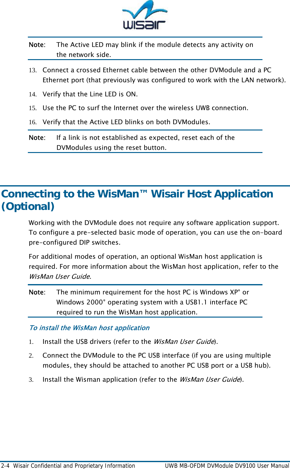  2-4  Wisair Confidential and Proprietary Information    UWB MB-OFDM DVModule DV9100 User Manual Note:  The Active LED may blink if the module detects any activity on the network side. 13. Connect a crossed Ethernet cable between the other DVModule and a PC Ethernet port (that previously was configured to work with the LAN network).  14. Verify that the Line LED is ON. 15. Use the PC to surf the Internet over the wireless UWB connection. 16. Verify that the Active LED blinks on both DVModules. Note:   If a link is not established as expected, reset each of the DVModules using the reset button.  Connecting to the WisMan&trade; Wisair Host Application (Optional)  Working with the DVModule does not require any software application support. To configure a pre-selected basic mode of operation, you can use the on-board pre-configured DIP switches.  For additional modes of operation, an optional WisMan host application is required. For more information about the WisMan host application, refer to the WisMan User Guide. Note:   The minimum requirement for the host PC is Windows XP&reg; or Windows 2000&reg; operating system with a USB1.1 interface PC required to run the WisMan host application. To install the WisMan host application 1. Install the USB drivers (refer to the WisMan Use  Guide). r2. Connect the DVModule to the PC USB interface (if you are using multiple modules, they should be attached to another PC USB port or a USB hub). 3. Install the Wisman application (refer to the WisMan User Guide). 