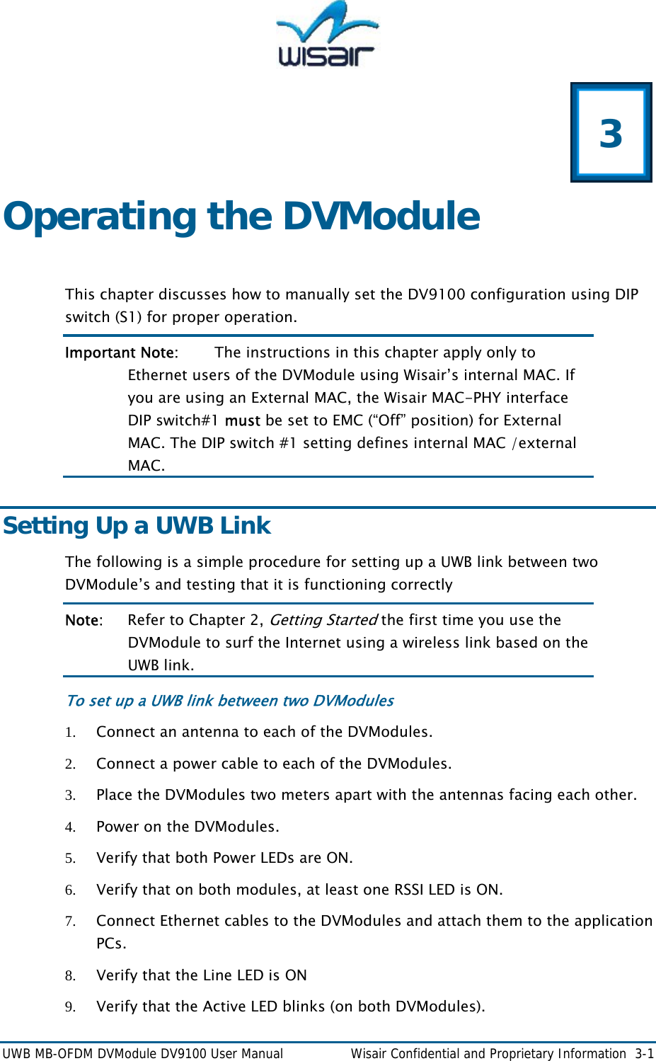  UWB MB-OFDM DVModule DV9100 User Manual    Wisair Confidential and Proprietary Information  3-1  3 Operating the DVModule  This chapter discusses how to manually set the DV9100 configuration using DIP switch (S1) for proper operation.  Important Note:   The instructions in this chapter apply only to Ethernet users of the DVModule using Wisair&rsquo;s internal MAC. If you are using an External MAC, the Wisair MAC-PHY interface DIP switch#1 must be set to EMC (&ldquo;Off&rdquo; position) for External MAC. The DIP switch #1 setting defines internal MAC /external MAC. Setting Up a UWB Link The following is a simple procedure for setting up a UWB link between two DVModule&rsquo;s and testing that it is functioning correctly  Note:   Refer to Chapter 2, Getting Started the first time you use the DVModule to surf the Internet using a wireless link based on the UWB link.  To set up a UWB link between two DVModules 1. Connect an antenna to each of the DVModules. 2. Connect a power cable to each of the DVModules. 3. Place the DVModules two meters apart with the antennas facing each other. 4. Power on the DVModules. 5. Verify that both Power LEDs are ON. 6. Verify that on both modules, at least one RSSI LED is ON. 7. Connect Ethernet cables to the DVModules and attach them to the application PCs. 8. Verify that the Line LED is ON  9. Verify that the Active LED blinks (on both DVModules). 