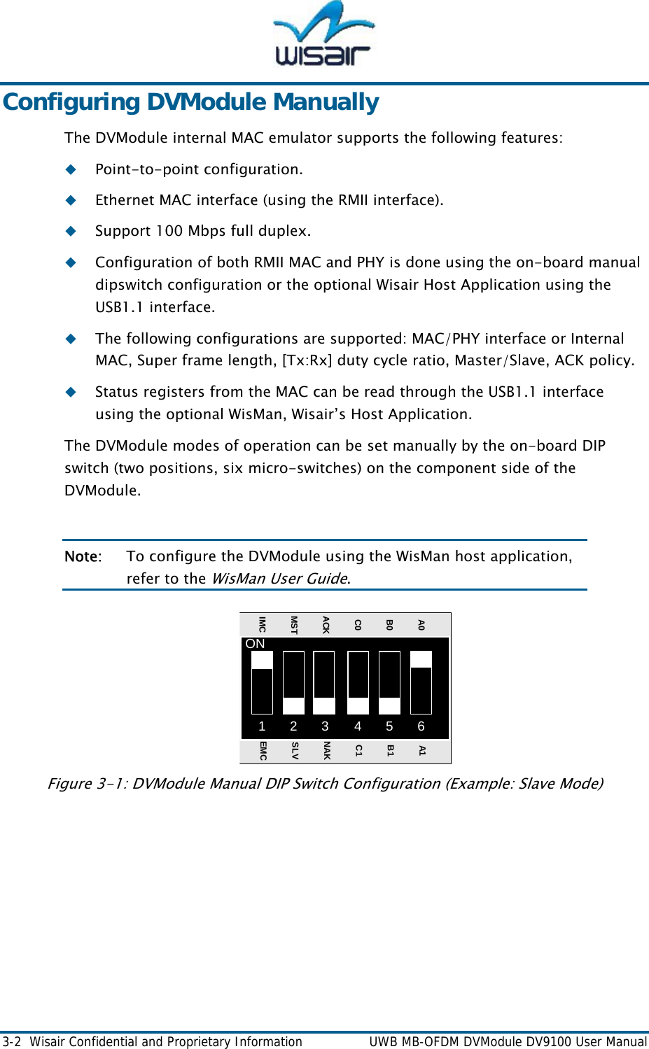  3-2  Wisair Confidential and Proprietary Information    UWB MB-OFDM DVModule DV9100 User Manual Configuring DVModule Manually The DVModule internal MAC emulator supports the following features:  Point-to-point configuration.    Ethernet MAC interface (using the RMII interface).   Support 100 Mbps full duplex.  Configuration of both RMII MAC and PHY is done using the on-board manual dipswitch configuration or the optional Wisair Host Application using the USB1.1 interface.   The following configurations are supported: MAC/PHY interface or Internal MAC, Super frame length, [Tx:Rx] duty cycle ratio, Master/Slave, ACK policy.  Status registers from the MAC can be read through the USB1.1 interface using the optional WisMan, Wisair&rsquo;s Host Application. The DVModule modes of operation can be set manually by the on-board DIP switch (two positions, six micro-switches) on the component side of the DVModule.  Note:  To configure the DVModule using the WisMan host application, refer to the WisMan Use  Guide. r12 3 45 6ONA0B0C0ACKMSTIMCA1B1C1NAKSLVEMCFigure 3-1: DVModule Manual DIP Switch Configuration (Example: Slave Mode)    