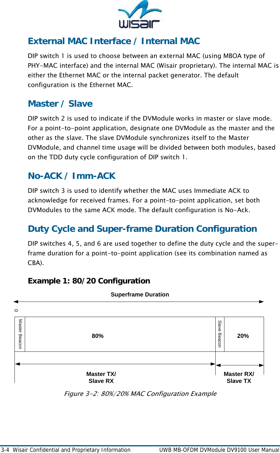  3-4  Wisair Confidential and Proprietary Information    UWB MB-OFDM DVModule DV9100 User Manual External MAC Interface / Internal MAC  DIP switch 1 is used to choose between an external MAC (using MBOA type of PHY-MAC interface) and the internal MAC (Wisair proprietary). The internal MAC is either the Ethernet MAC or the internal packet generator. The default configuration is the Ethernet MAC.  Master / Slave DIP switch 2 is used to indicate if the DVModule works in master or slave mode. For a point-to-point application, designate one DVModule as the master and the other as the slave. The slave DVModule synchronizes itself to the Master DVModule, and channel time usage will be divided between both modules, based on the TDD duty cycle configuration of DIP switch 1.  No-ACK / Imm-ACK DIP switch 3 is used to identify whether the MAC uses Immediate ACK to acknowledge for received frames. For a point-to-point application, set both DVModules to the same ACK mode. The default configuration is No-Ack. Duty Cycle and Super-frame Duration Configuration DIP switches 4, 5, and 6 are used together to define the duty cycle and the super-frame duration for a point-to-point application (see its combination named as CBA).  Example 1: 80/20 Configuration 0Master RX/Slave TXMaster TX/Slave RXSuperframe Duration80% 20%Master BeaconSlave Beacon Figure 3-2: 80%/20% MAC Configuration Example   