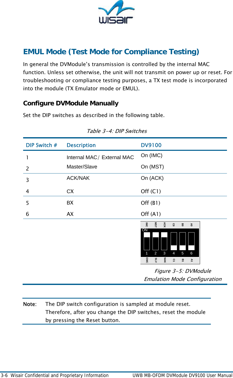  3-6  Wisair Confidential and Proprietary Information    UWB MB-OFDM DVModule DV9100 User Manual  EMUL Mode (Test Mode for Compliance Testing) In general the DVModule&rsquo;s transmission is controlled by the internal MAC function. Unless set otherwise, the unit will not transmit on power up or reset. For troubleshooting or compliance testing purposes, a TX test mode is incorporated into the module (TX Emulator mode or EMUL).  Configure DVModule Manually Set the DIP switches as described in the following table. Table 3-4: DIP Switches 1 2 3 4 5 6ONA0B0C0ACKMSTIMCA1B1C1NAKSLVEMCDIP Switch #  Description  DV9100  1  Internal MAC/ External MAC  On (IMC) 2  Master/Slave On (MST) 3  ACK/NAK On (ACK) 4  CX  Off (C1) 5  BX  Off (B1) 6 AX  Off (A1)       Figure 3-5: DVModule Emulation Mode Configuration  Note:  The DIP switch configuration is sampled at module reset. Therefore, after you change the DIP switches, reset the module by pressing the Reset button.  