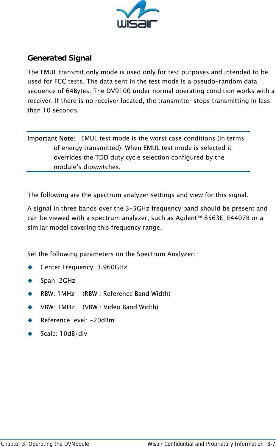  Chapter 3  Operating the DVModule    Wisair Confidential and Proprietary Information  3-7  Generated Signal The EMUL transmit only mode is used only for test purposes and intended to be used for FCC tests. The data sent in the test mode is a pseudo-random data sequence of 64Bytes. The DV9100 under normal operating condition works with a receiver. If there is no receiver located, the transmitter stops transmitting in less than 10 seconds.  Important Note:   EMUL test mode is the worst case conditions (in terms of energy transmitted). When EMUL test mode is selected it overrides the TDD duty cycle selection configured by the module&rsquo;s dipswitches.   The following are the spectrum analyzer settings and view for this signal. A signal in three bands over the 3-5GHz frequency band should be present and can be viewed with a spectrum analyzer, such as Agilent&trade; 8563E, E4407B or a similar model covering this frequency range.  Set the following parameters on the Spectrum Analyzer:  Center Frequency: 3.960GHz  Span: 2GHz  RBW: 1MHz    (RBW : Reference Band Width)  VBW: 1MHz    (VBW : Video Band Width)  Reference level: -20dBm  Scale: 10dB/div 