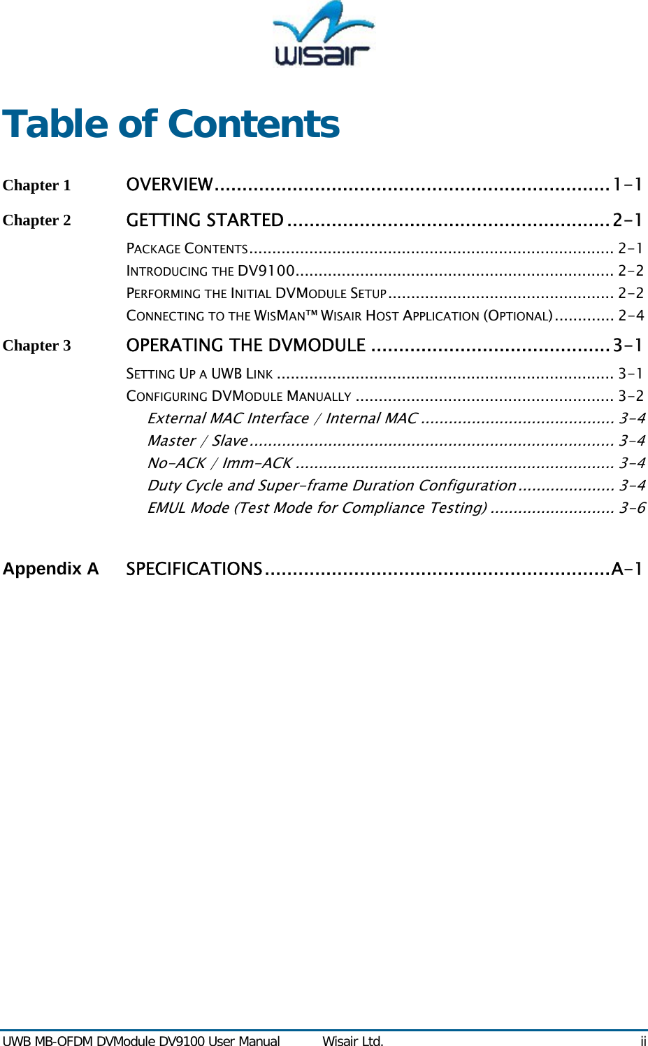  UWB MB-OFDM DVModule DV9100 User Manual  Wisair Ltd.  ii Table of Contents Chapter 1 OVERVIEW.......................................................................1-1 Chapter 2 GETTING STARTED ..........................................................2-1 PACKAGE CONTENTS............................................................................... 2-1 INTRODUCING THE DV9100..................................................................... 2-2 PERFORMING THE INITIAL DVMODULE SETUP................................................. 2-2 CONNECTING TO THE WISMAN&trade; WISAIR HOST APPLICATION (OPTIONAL)............. 2-4 Chapter 3 OPERATING THE DVMODULE ...........................................3-1 SETTING UP A UWB LINK ......................................................................... 3-1 CONFIGURING DVMODULE MANUALLY ........................................................ 3-2 External MAC Interface / Internal MAC .......................................... 3-4 Master / Slave............................................................................... 3-4 No-ACK / Imm-ACK ..................................................................... 3-4 Duty Cycle and Super-frame Duration Configuration ..................... 3-4 EMUL Mode (Test Mode for Compliance Testing) ........................... 3-6  Appendix A  SPECIFICATIONS..............................................................A-1   