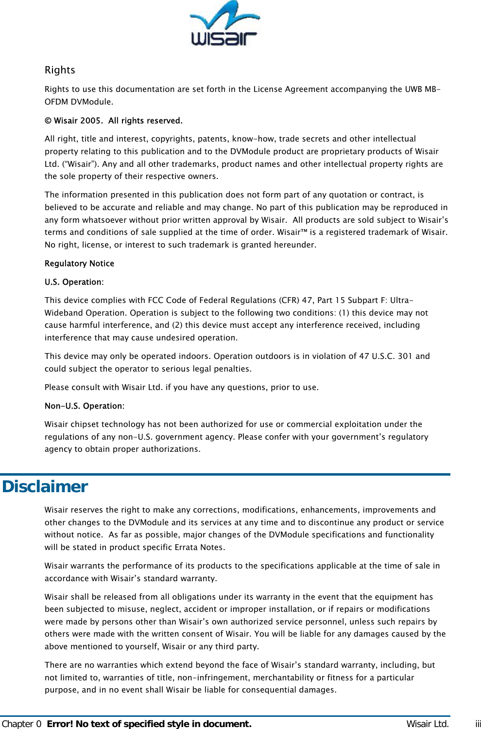  Chapter 0  Error! No text of specified style in document. Wisair Ltd. iii Rights Rights to use this documentation are set forth in the License Agreement accompanying the UWB MB-OFDM DVModule. &copy; Wisair 2005.  All rights reserved.  All right, title and interest, copyrights, patents, know-how, trade secrets and other intellectual property relating to this publication and to the DVModule product are proprietary products of Wisair Ltd. (&ldquo;Wisair&rdquo;). Any and all other trademarks, product names and other intellectual property rights are the sole property of their respective owners.  The information presented in this publication does not form part of any quotation or contract, is believed to be accurate and reliable and may change. No part of this publication may be reproduced in any form whatsoever without prior written approval by Wisair.  All products are sold subject to Wisair&rsquo;s terms and conditions of sale supplied at the time of order. Wisair&trade; is a registered trademark of Wisair. No right, license, or interest to such trademark is granted hereunder. Regulatory Notice U.S. Operation: This device complies with FCC Code of Federal Regulations (CFR) 47, Part 15 Subpart F: Ultra-Wideband Operation. Operation is subject to the following two conditions: (1) this device may not cause harmful interference, and (2) this device must accept any interference received, including interference that may cause undesired operation. This device may only be operated indoors. Operation outdoors is in violation of 47 U.S.C. 301 and could subject the operator to serious legal penalties. Please consult with Wisair Ltd. if you have any questions, prior to use. Non-U.S. Operation: Wisair chipset technology has not been authorized for use or commercial exploitation under the regulations of any non-U.S. government agency. Please confer with your government&rsquo;s regulatory agency to obtain proper authorizations. Disclaimer Wisair reserves the right to make any corrections, modifications, enhancements, improvements and other changes to the DVModule and its services at any time and to discontinue any product or service without notice.  As far as possible, major changes of the DVModule specifications and functionality will be stated in product specific Errata Notes.  Wisair warrants the performance of its products to the specifications applicable at the time of sale in accordance with Wisair&rsquo;s standard warranty.  Wisair shall be released from all obligations under its warranty in the event that the equipment has been subjected to misuse, neglect, accident or improper installation, or if repairs or modifications were made by persons other than Wisair&rsquo;s own authorized service personnel, unless such repairs by others were made with the written consent of Wisair. You will be liable for any damages caused by the above mentioned to yourself, Wisair or any third party. There are no warranties which extend beyond the face of Wisair&rsquo;s standard warranty, including, but not limited to, warranties of title, non-infringement, merchantability or fitness for a particular purpose, and in no event shall Wisair be liable for consequential damages. 